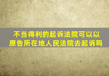 不当得利的起诉法院可以以原告所在地人民法院去起诉吗